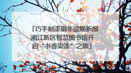 巧手制漆扇非遗焕新颜 湘江新区智慧图书馆开启“书香染漆”之旅